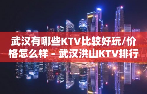 武汉有哪些KTV比较好玩/价格怎么样 – 武汉洪山KTV排行