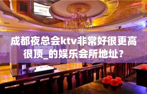 成都夜总会ktv非常好很更高很顶_的娱乐会所地址？