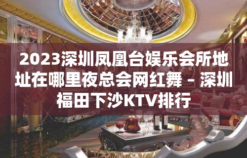 2023深圳凤凰台娱乐会所地址在哪里夜总会网红舞 – 深圳福田下沙KTV排行