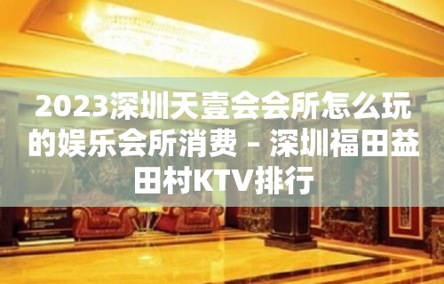 2023深圳天壹会会所怎么玩的娱乐会所消费 – 深圳福田益田村KTV排行