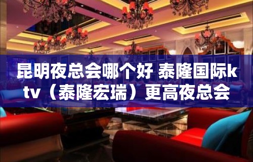 昆明夜总会哪个好 泰隆国际ktv（泰隆宏瑞）更高夜总会