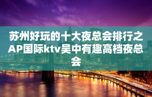 苏州好玩的十大夜总会排行之AP国际ktv吴中有趣高档夜总会