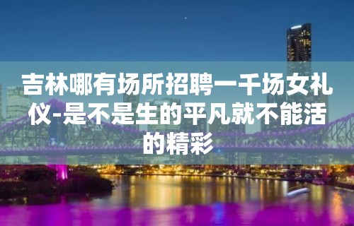 吉林哪有场所招聘一千场女礼仪-是不是生的平凡就不能活的精彩