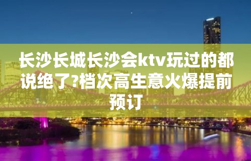 长沙长城长沙会ktv玩过的都说绝了?档次高生意火爆提前预订