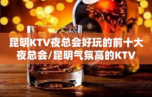 昆明KTV夜总会好玩的前十大夜总会/昆明气氛高的KTV