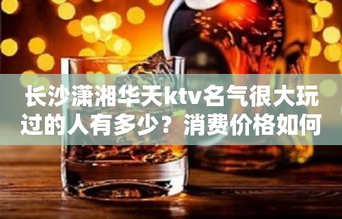 长沙潇湘华天ktv名气很大玩过的人有多少？消费价格如何