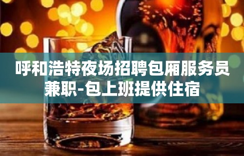 呼和浩特夜场招聘包厢服务员兼职-包上班提供住宿