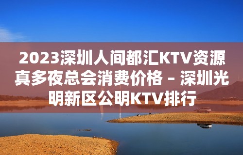 2023深圳人间都汇KTV资源真多夜总会消费价格 – 深圳光明新区公明KTV排行