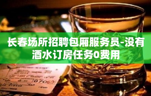 长春场所招聘包厢服务员-没有酒水订房任务0费用