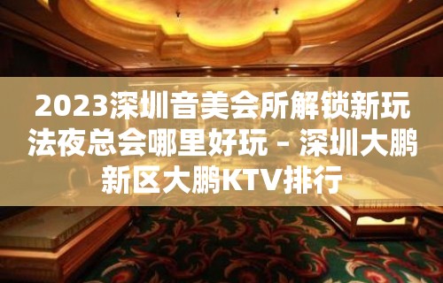 2023深圳音美会所解锁新玩法夜总会哪里好玩 – 深圳大鹏新区大鹏KTV排行