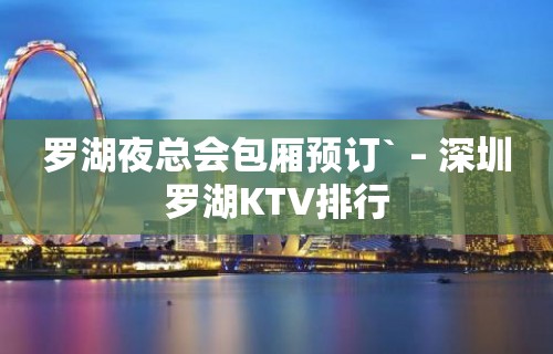 罗湖夜总会包厢预订` – 深圳罗湖KTV排行