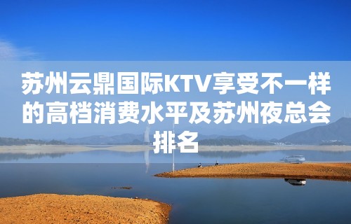 苏州云鼎国际KTV享受不一样的高档消费水平及苏州夜总会排名