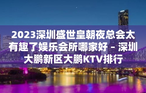 2023深圳盛世皇朝夜总会太有趣了娱乐会所哪家好 – 深圳大鹏新区大鹏KTV排行