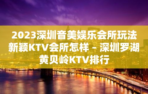 2023深圳音美娱乐会所玩法新颖KTV会所怎样 – 深圳罗湖黄贝岭KTV排行