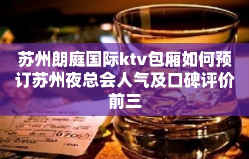 苏州朗庭国际ktv包厢如何预订苏州夜总会人气及口碑评价前三