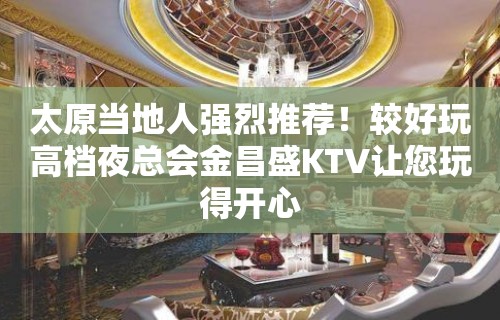 太原当地人强烈推荐！较好玩高档夜总会金昌盛KTV让您玩得开心