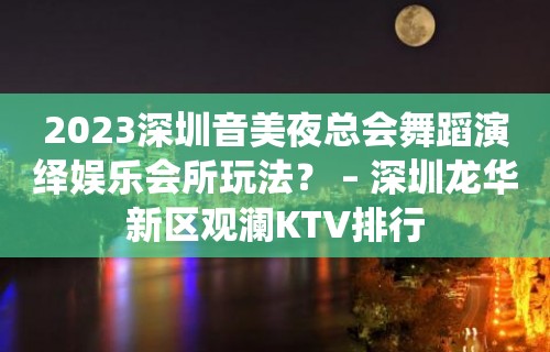 2023深圳音美夜总会舞蹈演绎娱乐会所玩法？ – 深圳龙华新区观澜KTV排行