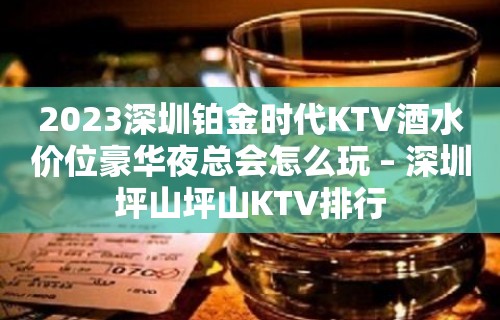 2023深圳铂金时代KTV酒水价位豪华夜总会怎么玩 – 深圳坪山坪山KTV排行