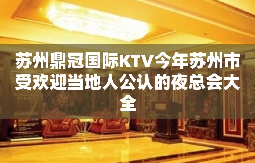 苏州鼎冠国际KTV今年苏州市受欢迎当地人公认的夜总会大全