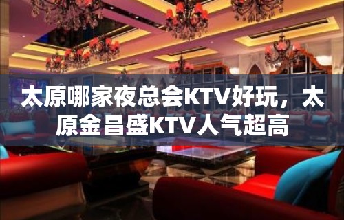 太原哪家夜总会KTV好玩，太原金昌盛KTV人气超高