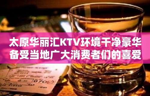 太原华丽汇KTV环境干净豪华备受当地广大消费者们的喜爱