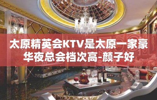 太原精英会KTV是太原一家豪华夜总会档次高-颜子好