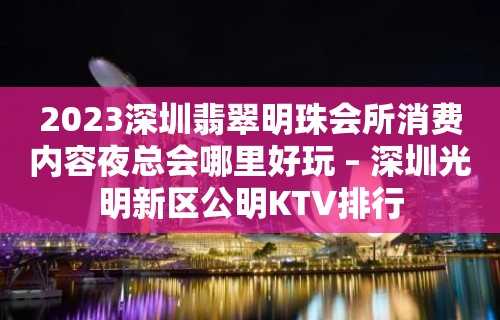 2023深圳翡翠明珠会所消费内容夜总会哪里好玩 – 深圳光明新区公明KTV排行