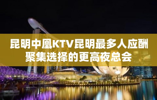 昆明中凰KTV昆明最多人应酬聚集选择的更高夜总会