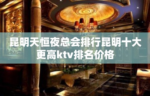 昆明天恒夜总会排行昆明十大更高ktv排名价格