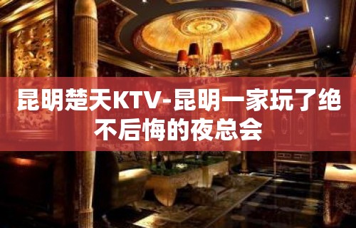 昆明楚天KTV-昆明一家玩了绝不后悔的夜总会