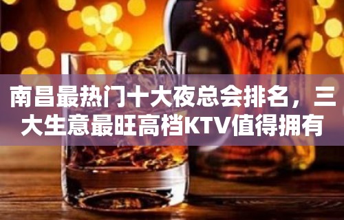 南昌最热门十大夜总会排名，三大生意最旺高档KTV值得拥有