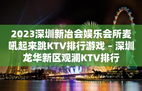 2023深圳新冶会娱乐会所麦吼起来跳KTV排行游戏 – 深圳龙华新区观澜KTV排行