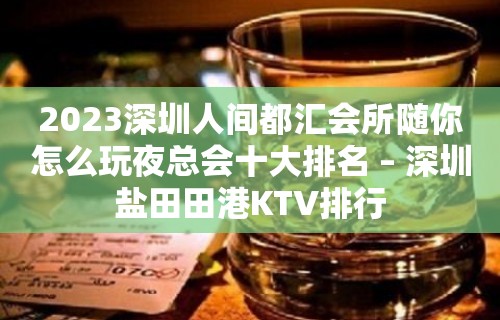 2023深圳人间都汇会所随你怎么玩夜总会十大排名 – 深圳盐田田港KTV排行