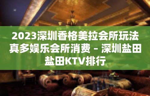 2023深圳香格美拉会所玩法真多娱乐会所消费 – 深圳盐田盐田KTV排行