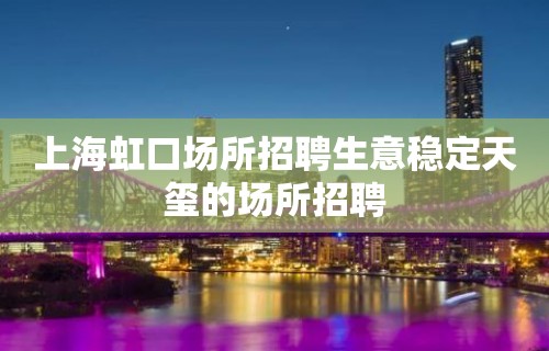 上海虹口场所招聘生意稳定天玺的场所招聘