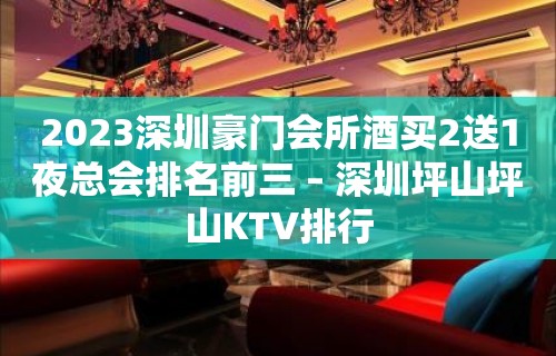 2023深圳豪门会所酒买2送1夜总会排名前三 – 深圳坪山坪山KTV排行