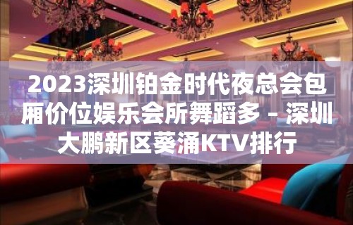 2023深圳铂金时代夜总会包厢价位娱乐会所舞蹈多 – 深圳大鹏新区葵涌KTV排行