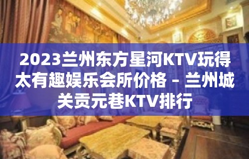 2023兰州东方星河KTV玩得太有趣娱乐会所价格 – 兰州城关贡元巷KTV排行