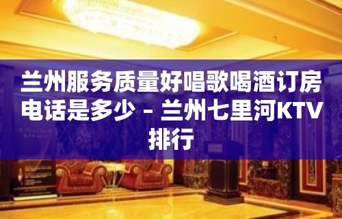 兰州服务质量好唱歌喝酒订房电话是多少 – 兰州七里河KTV排行