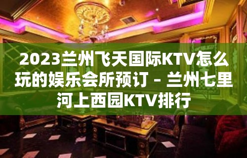 2023兰州飞天国际KTV怎么玩的娱乐会所预订 – 兰州七里河上西园KTV排行