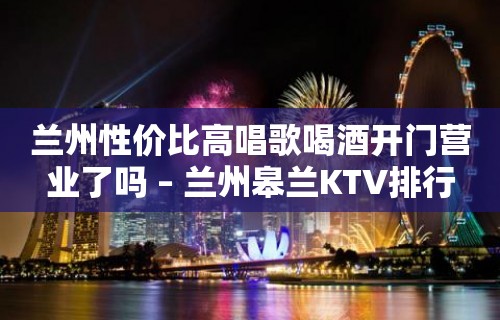 兰州性价比高唱歌喝酒开门营业了吗 – 兰州皋兰KTV排行