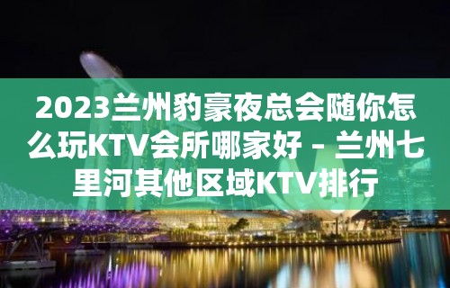 2023兰州豹豪夜总会随你怎么玩KTV会所哪家好 – 兰州七里河其他区域KTV排行