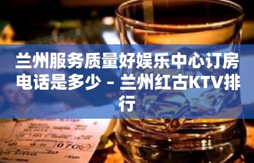 兰州服务质量好娱乐中心订房电话是多少 – 兰州红古KTV排行