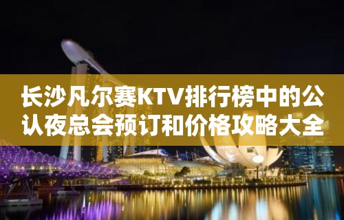 长沙凡尔赛KTV排行榜中的公认夜总会预订和价格攻略大全