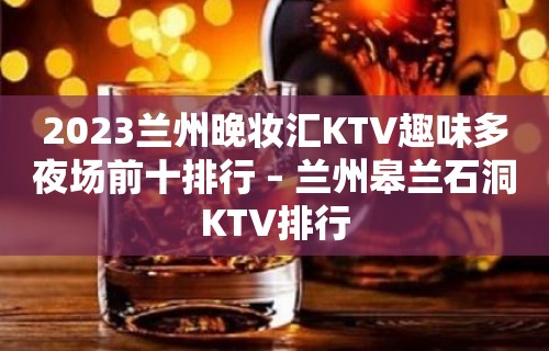 2023兰州晚妆汇KTV趣味多夜场前十排行 – 兰州皋兰石洞KTV排行