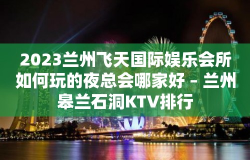 2023兰州飞天国际娱乐会所如何玩的夜总会哪家好 – 兰州皋兰石洞KTV排行