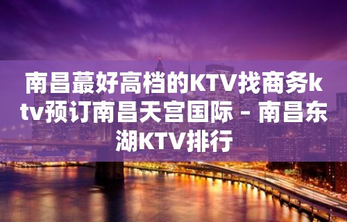 南昌蕞好高档的KTV找商务ktv预订南昌天宫国际 – 南昌东湖KTV排行