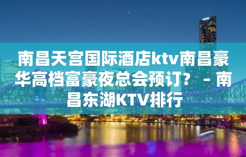 南昌天宫国际酒店ktv南昌豪华高档富豪夜总会预订？ – 南昌东湖KTV排行