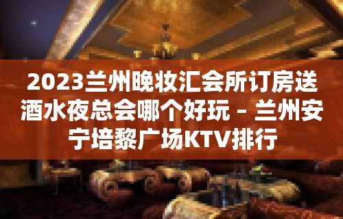 2023兰州晚妆汇会所订房送酒水夜总会哪个好玩 – 兰州安宁培黎广场KTV排行