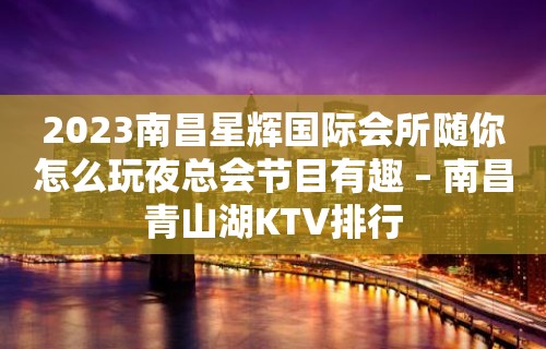 2023南昌星辉国际会所随你怎么玩夜总会节目有趣 – 南昌青山湖KTV排行